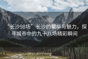 “長(cháng)沙98場(chǎng)”長(cháng)沙的繁華與魅力，探尋城市中的九十八場(chǎng)精彩瞬間