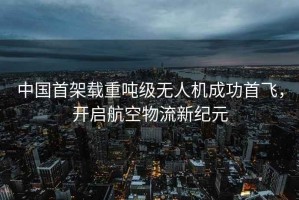 中國首架載重噸級無(wú)人機成功首飛，開(kāi)啟航空物流新紀元