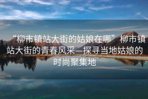 “柳市鎮站大街的姑娘在哪”柳市鎮站大街的青春風(fēng)采—探尋當地姑娘的時(shí)尚聚集地