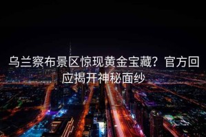 烏蘭察布景區驚現黃金寶藏？官方回應揭開(kāi)神秘面紗