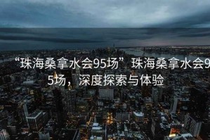 “珠海桑拿水會(huì )95場(chǎng)”珠海桑拿水會(huì )95場(chǎng)，深度探索與體驗