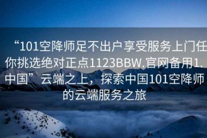 “101空降師足不出戶(hù)享受服務(wù)上門(mén)任你挑選絕對正點(diǎn)1123BBW.官網(wǎng)備用1.中國”云端之上，探索中國101空降師的云端服務(wù)之旅