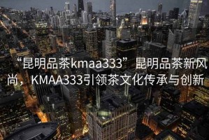 “昆明品茶kmaa333”昆明品茶新風(fēng)尚，KMAA333引領(lǐng)茶文化傳承與創(chuàng  )新