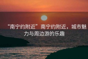 “南寧約附近”南寧約附近，城市魅力與周邊游的樂(lè )趣
