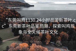 “東莞叫雞1130.24小時(shí)品鑒新茶葉.cc”東莞新茶葉品鑒熱潮，探索叫雞現象與全天候茶葉文化
