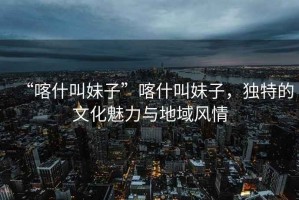 “喀什叫妹子”喀什叫妹子，獨特的文化魅力與地域風(fēng)情