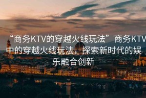 “商務(wù)KTV的穿越火線(xiàn)玩法”商務(wù)KTV中的穿越火線(xiàn)玩法，探索新時(shí)代的娛樂(lè )融合創(chuàng  )新