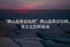 “佛山品茶論壇網(wǎng)”佛山品茶論壇網(wǎng)，茶文化的新高地