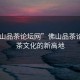 “佛山品茶論壇網(wǎng)”佛山品茶論壇網(wǎng)，茶文化的新高地