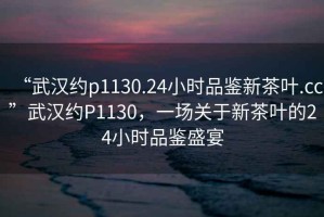 “武漢約p1130.24小時(shí)品鑒新茶葉.cc”武漢約P1130，一場(chǎng)關(guān)于新茶葉的24小時(shí)品鑒盛宴