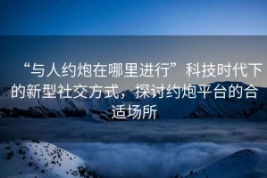 “與人約炮在哪里進(jìn)行”科技時(shí)代下的新型社交方式，探討約炮平臺的合適場(chǎng)所