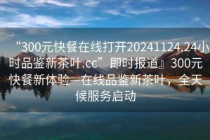 “300元快餐在線(xiàn)打開(kāi)20241124.24小時(shí)品鑒新茶葉.cc”即時(shí)報道』300元快餐新體驗—在線(xiàn)品鑒新茶葉，全天候服務(wù)啟動(dòng)