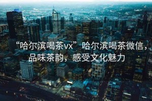 “哈爾濱喝茶vx”哈爾濱喝茶微信，品味茶韻，感受文化魅力