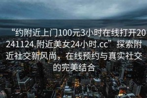 “約附近上門(mén)100元3小時(shí)在線(xiàn)打開(kāi)20241124.附近美女24小時(shí).cc”探索附近社交新風(fēng)尚，在線(xiàn)預約與真實(shí)社交的完美結合
