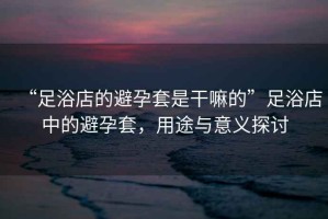 “足浴店的避孕套是干嘛的”足浴店中的避孕套，用途與意義探討