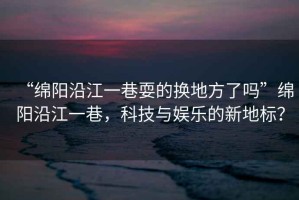 “綿陽(yáng)沿江一巷耍的換地方了嗎”綿陽(yáng)沿江一巷，科技與娛樂(lè )的新地標？