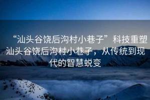 “汕頭谷饒后溝村小巷子”科技重塑汕頭谷饒后溝村小巷子，從傳統到現代的智慧蛻變