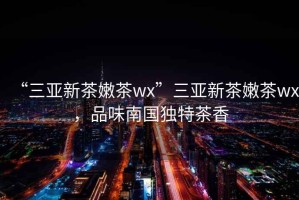 “三亞新茶嫩茶wx”三亞新茶嫩茶wx，品味南國獨特茶香