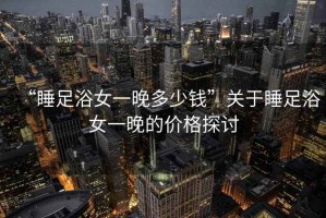 “睡足浴女一晚多少錢(qián)”關(guān)于睡足浴女一晚的價(jià)格探討