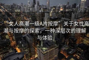 “女人高潮一級A片按摩”關(guān)于女性高潮與按摩的探索，一種深層次的理解與體驗