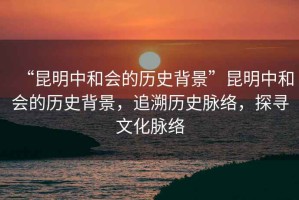 “昆明中和會(huì )的歷史背景”昆明中和會(huì )的歷史背景，追溯歷史脈絡(luò )，探尋文化脈絡(luò )