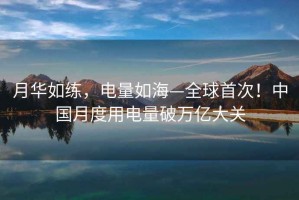 月華如練，電量如?！蚴状?！中國月度用電量破萬(wàn)億大關(guān)