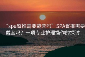 “spa臀推需要戴套嗎”SPA臀推需要戴套嗎？一項專(zhuān)業(yè)護理操作的探討