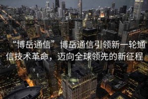 “博岳通信”博岳通信引領(lǐng)新一輪通信技術(shù)革命，邁向全球領(lǐng)先的新征程
