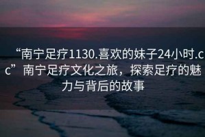 “南寧足療1130.喜歡的妹子24小時(shí).cc”南寧足療文化之旅，探索足療的魅力與背后的故事