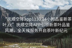 “撫順空降app1130.24小時(shí)品鑒新茶葉.cc”撫順空降APP引領(lǐng)新茶葉品鑒風(fēng)潮，全天候服務(wù)開(kāi)啟茶葉新紀元