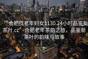 “合肥找老年婦女1130.24小時(shí)品鑒新茶葉.cc”合肥老年茶韻之旅，品鑒新茶葉的韻味與故事