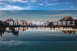 “推薦網(wǎng)上約茶的app”探索茶藝之美，推薦幾款優(yōu)質(zhì)的網(wǎng)上約茶APP