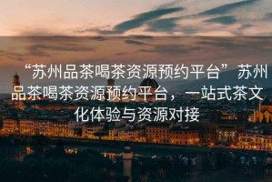 “蘇州品茶喝茶資源預約平臺”蘇州品茶喝茶資源預約平臺，一站式茶文化體驗與資源對接
