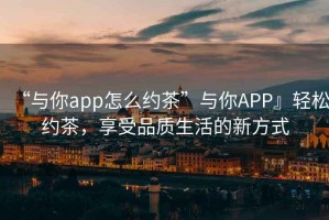 “與你app怎么約茶”與你APP』輕松約茶，享受品質(zhì)生活的新方式