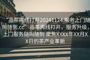“品茶再線(xiàn)打開(kāi)20241124.服務(wù)上門(mén)隨叫隨到.cc”品茶再線(xiàn)打開(kāi)，服務(wù)升級，上門(mén)服務(wù)隨叫隨到 聚焦XXXX年XX月XX日的茶產(chǎn)業(yè)革新