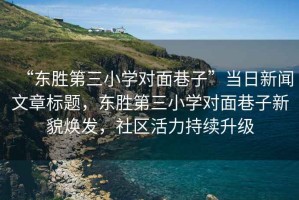 “東勝第三小學(xué)對面巷子”當日新聞文章標題，東勝第三小學(xué)對面巷子新貌煥發(fā)，社區活力持續升級