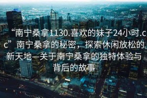“南寧桑拿1130.喜歡的妹子24小時(shí).cc”南寧桑拿的秘密，探索休閑放松的新天地—關(guān)于南寧桑拿的獨特體驗與背后的故事