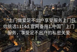 “上門(mén)做愛(ài)足不出戶(hù)享受服務(wù)上門(mén)任你挑選1114d.官網(wǎng)備用1.中國”上門(mén)服務(wù)，享受足不出戶(hù)的私密關(guān)愛(ài)