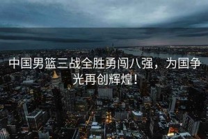 中國男籃三戰全勝勇闖八強，為國爭光再創(chuàng  )輝煌！
