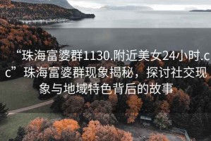 “珠海富婆群1130.附近美女24小時(shí).cc”珠海富婆群現象揭秘，探討社交現象與地域特色背后的故事