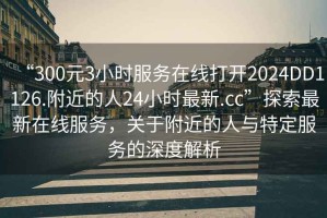“300元3小時(shí)服務(wù)在線(xiàn)打開(kāi)2024DD1126.附近的人24小時(shí)最新.cc”探索最新在線(xiàn)服務(wù)，關(guān)于附近的人與特定服務(wù)的深度解析