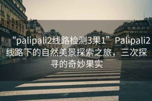 “palipali2線(xiàn)路檢測3果1”P(pán)alipali2線(xiàn)路下的自然美景探索之旅，三次探尋的奇妙果實(shí)
