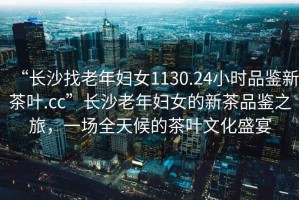 “長(cháng)沙找老年婦女1130.24小時(shí)品鑒新茶葉.cc”長(cháng)沙老年婦女的新茶品鑒之旅，一場(chǎng)全天候的茶葉文化盛宴