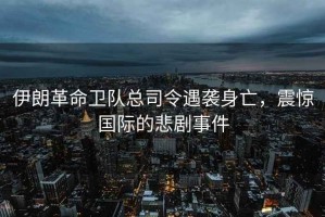 伊朗革命衛隊總司令遇襲身亡，震驚國際的悲劇事件