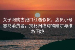 女子網(wǎng)購古馳口紅遇假貨，店員小號怒罵消費者，揭秘網(wǎng)絡(luò )購物陷阱與維權困境