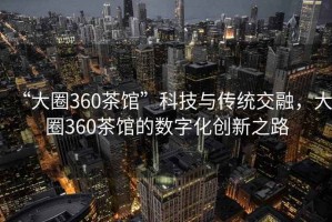 “大圈360茶館”科技與傳統交融，大圈360茶館的數字化創(chuàng  )新之路
