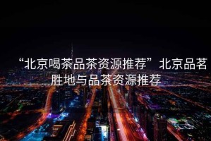 “北京喝茶品茶資源推薦”北京品茗勝地與品茶資源推薦