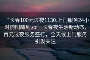 “長(cháng)春100元過(guò)夜1130.上門(mén)服務(wù)24小時(shí)隨叫隨到.cc”長(cháng)春夜生活新動(dòng)態(tài)，百元過(guò)夜服務(wù)盛行，全天候上門(mén)服務(wù)引發(fā)關(guān)注