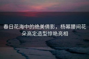 春日花海中的絕美倩影，楊冪腰間花朵高定造型驚艷亮相