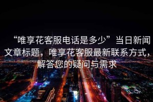 “唯享花客服電話(huà)是多少”當日新聞文章標題，唯享花客服最新聯(lián)系方式，解答您的疑問(wèn)與需求